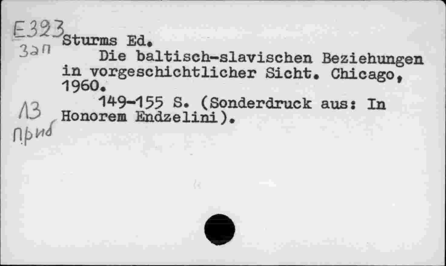 ﻿Е323. л _ I З^п
Sturms Ed.
Die baltisch-slavischen Beziehungen in vorgeschichtlicher Sicht. Chicago, I960.
149-155 S. (Sonderdruck aus: In Honorem Endzelini).
При/